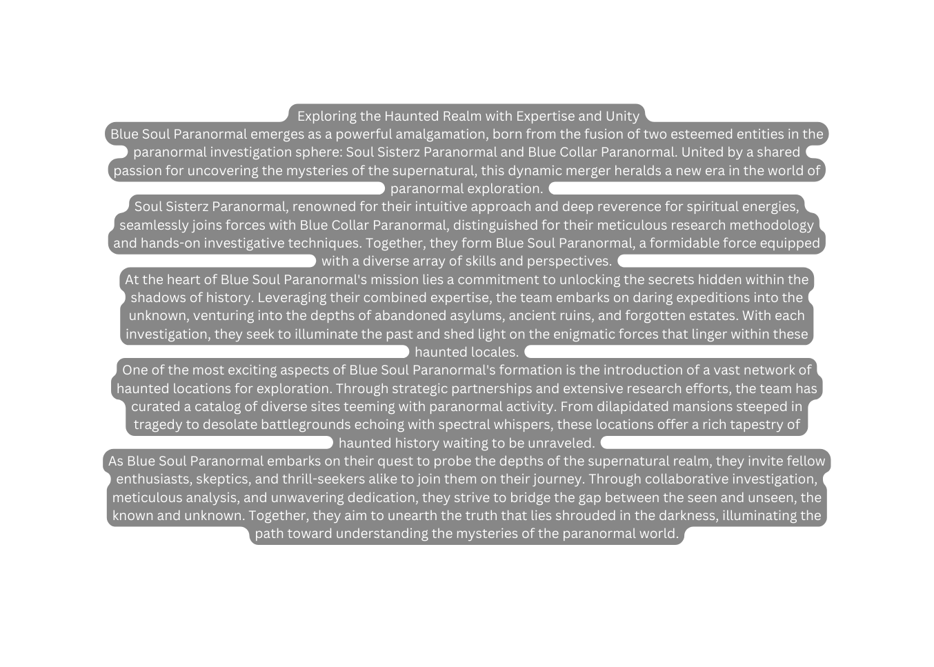 Exploring the Haunted Realm with Expertise and Unity Blue Soul Paranormal emerges as a powerful amalgamation born from the fusion of two esteemed entities in the paranormal investigation sphere Soul Sisterz Paranormal and Blue Collar Paranormal United by a shared passion for uncovering the mysteries of the supernatural this dynamic merger heralds a new era in the world of paranormal exploration Soul Sisterz Paranormal renowned for their intuitive approach and deep reverence for spiritual energies seamlessly joins forces with Blue Collar Paranormal distinguished for their meticulous research methodology and hands on investigative techniques Together they form Blue Soul Paranormal a formidable force equipped with a diverse array of skills and perspectives At the heart of Blue Soul Paranormal s mission lies a commitment to unlocking the secrets hidden within the shadows of history Leveraging their combined expertise the team embarks on daring expeditions into the unknown venturing into the depths of abandoned asylums ancient ruins and forgotten estates With each investigation they seek to illuminate the past and shed light on the enigmatic forces that linger within these haunted locales One of the most exciting aspects of Blue Soul Paranormal s formation is the introduction of a vast network of haunted locations for exploration Through strategic partnerships and extensive research efforts the team has curated a catalog of diverse sites teeming with paranormal activity From dilapidated mansions steeped in tragedy to desolate battlegrounds echoing with spectral whispers these locations offer a rich tapestry of haunted history waiting to be unraveled As Blue Soul Paranormal embarks on their quest to probe the depths of the supernatural realm they invite fellow enthusiasts skeptics and thrill seekers alike to join them on their journey Through collaborative investigation meticulous analysis and unwavering dedication they strive to bridge the gap between the seen and unseen the known and unknown Together they aim to unearth the truth that lies shrouded in the darkness illuminating the path toward understanding the mysteries of the paranormal world