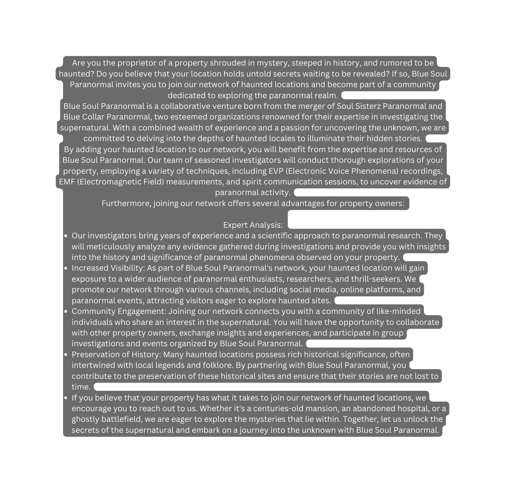 Are you the proprietor of a property shrouded in mystery steeped in history and rumored to be haunted Do you believe that your location holds untold secrets waiting to be revealed If so Blue Soul Paranormal invites you to join our network of haunted locations and become part of a community dedicated to exploring the paranormal realm Blue Soul Paranormal is a collaborative venture born from the merger of Soul Sisterz Paranormal and Blue Collar Paranormal two esteemed organizations renowned for their expertise in investigating the supernatural With a combined wealth of experience and a passion for uncovering the unknown we are committed to delving into the depths of haunted locales to illuminate their hidden stories By adding your haunted location to our network you will benefit from the expertise and resources of Blue Soul Paranormal Our team of seasoned investigators will conduct thorough explorations of your property employing a variety of techniques including EVP Electronic Voice Phenomena recordings EMF Electromagnetic Field measurements and spirit communication sessions to uncover evidence of paranormal activity Furthermore joining our network offers several advantages for property owners Expert Analysis Our investigators bring years of experience and a scientific approach to paranormal research They will meticulously analyze any evidence gathered during investigations and provide you with insights into the history and significance of paranormal phenomena observed on your property Increased Visibility As part of Blue Soul Paranormal s network your haunted location will gain exposure to a wider audience of paranormal enthusiasts researchers and thrill seekers We promote our network through various channels including social media online platforms and paranormal events attracting visitors eager to explore haunted sites Community Engagement Joining our network connects you with a community of like minded individuals who share an interest in the supernatural You will have the opportunity to collaborate with other property owners exchange insights and experiences and participate in group investigations and events organized by Blue Soul Paranormal Preservation of History Many haunted locations possess rich historical significance often intertwined with local legends and folklore By partnering with Blue Soul Paranormal you contribute to the preservation of these historical sites and ensure that their stories are not lost to time If you believe that your property has what it takes to join our network of haunted locations we encourage you to reach out to us Whether it s a centuries old mansion an abandoned hospital or a ghostly battlefield we are eager to explore the mysteries that lie within Together let us unlock the secrets of the supernatural and embark on a journey into the unknown with Blue Soul Paranormal